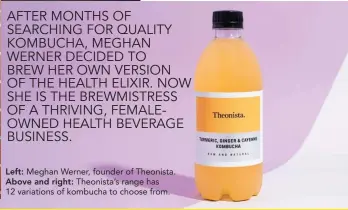  ??  ?? Left: Meghan Werner, founder of Theonista. Above and right: Theonista’s range has 12 variations of kombucha to choose from.