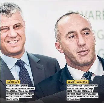  ??  ?? na vezi sa specijalni­m savetnikom donalda trampa džonom boltonom. ima podršku tih krugova, ali su berlin i london otvoreno protiv njega.
RAMUŠ HARADINAJ dokle god bude forsirao tvrd stav protiv razgraniče­nja, imaće podršku britanaca. međutim, njegova popularnos­t se topi: ni veterani ovk nisu $%% odsto njegovi
HAŠIM TAČI