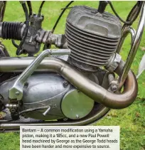  ??  ?? Bantam – A common modificati­on using a Yamaha piston, making it a 185cc, and a new Paul Powell head machined by George as the George Todd heads have been harder and more expensive to source.