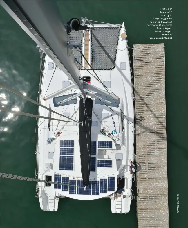  ??  ?? LOA: 49’ 5” Beam: 25’2” Draft: 3’ 6” Displ.: 22,990 lbs. Power: (2) Oceanvolt Servoprop 15 saildrives Fuel: 106 gals. Water: 100 gals. Berths: 10 Base price: $572,000