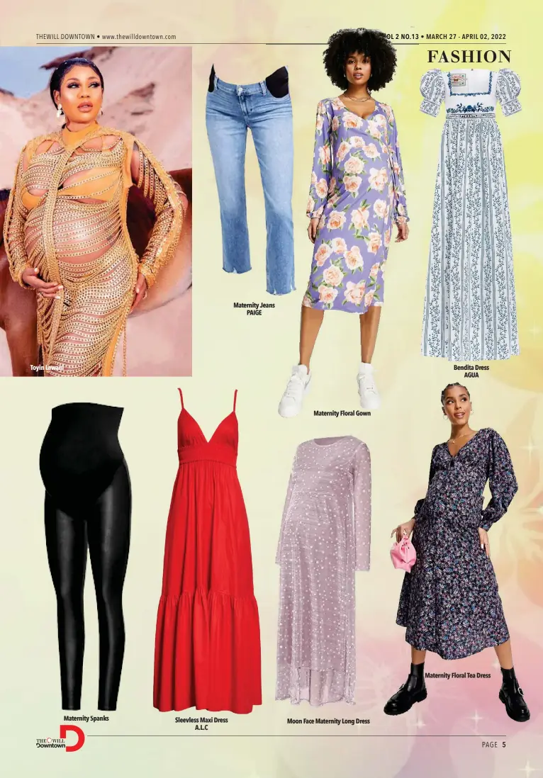  ?? ?? Toyin Lawani
Maternity Spanks
Sleevless Maxi Dress A.L.C
Maternity Jeans PAIGE
Maternity Floral Gown
Moon Face Maternity Long Dress
Bendita Dress AGUA
Maternity Floral Tea Dress