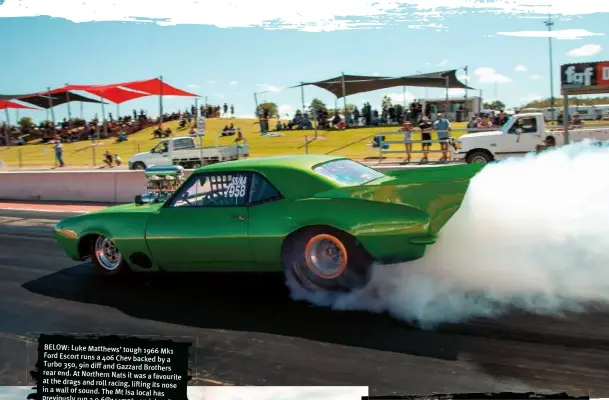  ??  ?? BELOW: Luke Matthews’ tough 1966 Mk1 Ford Escort runs a 406 Chev backed by a Turbo 350, 9in diff and Gazzard Brothers rear end. At Northern Nats it was a favourite at the drags and roll racing, lifting its nose in a wall of sound. The Mt Isa local has previously run a 9.6@141mph, and despite the hot weather slowing him, he’s a huge fan of Northern Nats