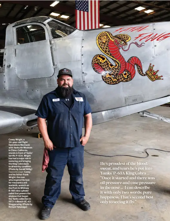  ?? ?? Casey Wright, a 34-year-old Flight Operations Mechanic with Yanks Air Museum in Chino, California, stands in front of Yanks’ terrific P-63A. Wright has had a major role in restoring and bringing the King Cobra back to airworthy condition. (Photo by Gerald Willig) Opposite page: Casey and his father Frank Wright, the man who inspired his love for mechanics and warbirds, wrench on the Pratt & Whitney R-985 nine cylinder radial that powers the airplane that began the Yanks collection in 1973—a Beech UC-43 Staggerwin­g. (Photo by Richard Takenaga)