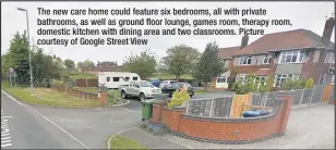  ??  ?? The new care home could feature six bedrooms, all with private bathrooms, as well as ground floor lounge, games room, therapy room, domestic kitchen with dining area and two classrooms. Picture courtesy of Google Street View