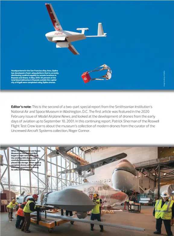  ??  ?? Headquarte­red in the San Francisco Bay Area, Zipline has developed a fixed-wing platform that is currently distributi­ng medical supplies to remote locations in Rwanda and Ghana. In May 2019, 65 percent of the total blood deliveries in Rwanda outside the capital city of Kigali were completed using Zipline drones.
When the National Air and Space Museum on the National Mall began a major remodel in 2016, the existing UAS display was carefully disassembl­ed and placed into storage. When work is complete, drones will be featured even more prominentl­y among its collection of artifacts.