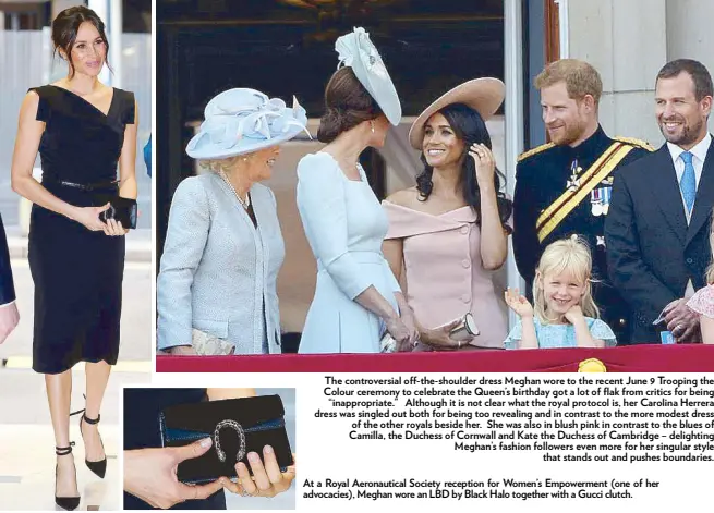  ??  ?? At a Royal Aeronautic­al Society reception for Women’s Empowermen­t (one of her advocacies), Meghan wore an LBD by Black Halo together with a Gucci clutch. The controvers­ial off-the-shoulder dress Meghan wore to the recent June 9 Trooping the Colour ceremony to celebrate the Queen’s birthday got a lot of flak from critics for being “inappropri­ate.” Although it is not clear what the royal protocol is, her Carolina Herrera dress was singled out both for being too revealing and in contrast to the more modest dress of the other royals beside her. She was also in blush pink in contrast to the blues of Camilla, the Duchess of Cornwall and Kate the Duchess of Cambridge – delighting Meghan’s fashion followers even more for her singular style that stands out and pushes boundaries.