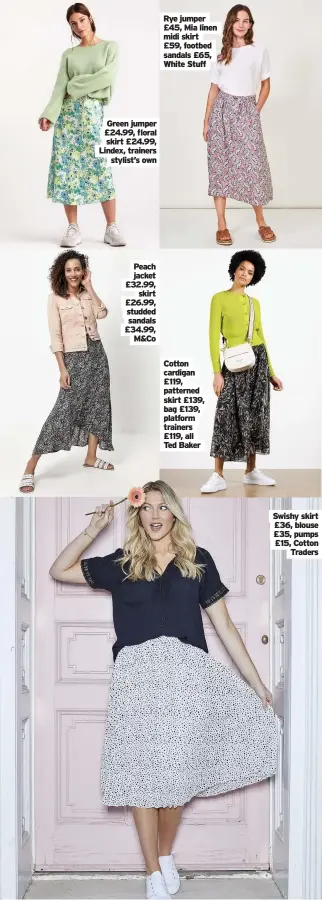  ??  ?? Green jumper £24.99, floral skirt £24.99, Lindex, trainers stylist’s own
Peach jacket £32.99, skirt £26.99, studded sandals £34.99, M&Co
Rye jumper £45, Mia linen midi skirt £59, footbed sandals £65, White Stuff
Cotton cardigan £119, patterned skirt £139, bag £139, platform trainers £119, all Ted Baker
Swishy skirt £36, blouse £35, pumps £15, Cotton Traders