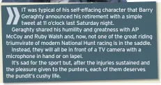  ??  ?? IT was typical of his self-effacing character that Barry Geraghty announced his retirement with a simple tweet at 11 o’clock last Saturday night.
Geraghty shared his humility and greatness with AP Mccoy and Ruby Walsh and, now, not one of the great riding triumvirat­e of modern National Hunt racing is in the saddle.
Instead, they will all be in front of a TV camera with a microphone in hand or on lapel.
It’s sad for the sport but, after the injuries sustained and the pleasure given to the punters, each of them deserves the pundit’s cushy life.