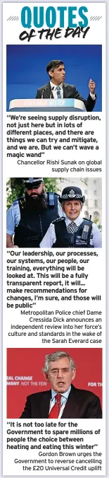  ?? ?? Chancellor Rishi Sunak on global supply chain issues
Metropolit­an Police chief Dame Cressida Dick announces an independen­t review into her force’s culture and standards in the wake of the Sarah Everard case
Gordon Brown urges the Government to reverse cancelling the £20 Universal Credit uplift