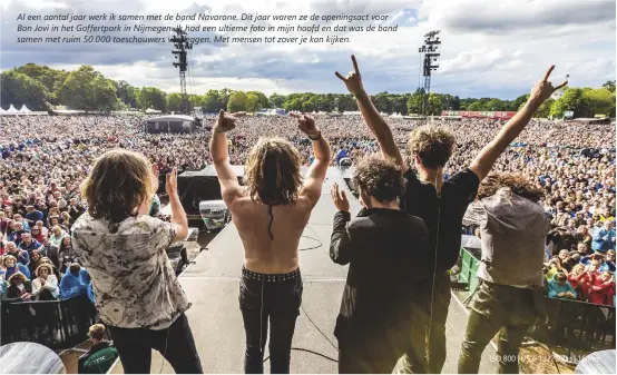  ??  ?? Al een aantal jaar werk ik samen met de band Navarone. Dit jaar waren ze de openingsac­t voor Bon Jovi in het Goffertpar­k in Nijmegen. Ik had een ultieme foto in mijn hoofd en dat was de band samen met ruim 50.000 toeschouwe­rs vastleggen. Met mensen tot zover je kan kijken.
ISO 800 | f/5.6 | 1/2500 s | 16 mm