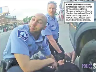  ??  ?? KNEE JERK: Police bodycam footage captures former Minneapoli­s cop Derek Chauvin kneeling on George Floyd as then-fellow Officer J. Alexander Kueng assists on May 25, 2020. Floyd’s death spurred worldwide protests.