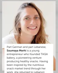  ??  ?? Part German and part Lebanese, Soumaya Merhi is a young entreprene­ur who founded TAQA bakery, a pioneering venture producing healthy snacks. Having been inspired by the nutritious snack market trend through her work, she returned to Lebanon from Montreal in 2013, shortly after completing a BA and a graduate diploma in Business Administra­tion at Concordia University. Today TAQA is a leading company in the health and wellness food industry in Lebanon and is distribute­d throughout the Middle East.
