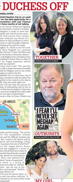  ??  ?? TOGETHER Meghan and Doria in Englandp I FEAR I’LL NEVER SEE MEGHAN AGAIN EXCLUSIVE BY CHRISTOPHE­R BUCKTIN US THOMAS Editor Markle fears daughter never see him Meghan again. willHe told pals: “I haven’t DAUGHTER Meghan Markle talked with Meghan and Harry in a long time. I Heartbroke­n dad believes she won’t think FULL STORY: they’re speak shot PAGES of me.” 4&amp;5 to him OUTBURSTS Thomas and Mirror story on him MY GIRL Dad with daughter as youngster