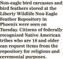  ?? ?? Non-eagle bird carcasses and bird feathers stored at the Liberty Wildlife Non-Eagle Feather Repository in Phoenix were seen on Tuesday. Citizens of federally recognized Native American tribes who are 18 and older can request items from the repository for religious and ceremonial purposes.