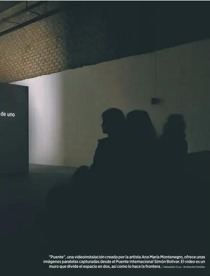  ?? / Sebastián Cruz - Ambiente Familiar ?? "Puente", una videoinsta­lación creada por la artista Ana María Montenegro, ofrece unas imágenes paralelas capturadas desde el Puente Internacio­nal Simón Bolívar. El video es un
muro que divide el espacio en dos, así como lo hace la frontera.