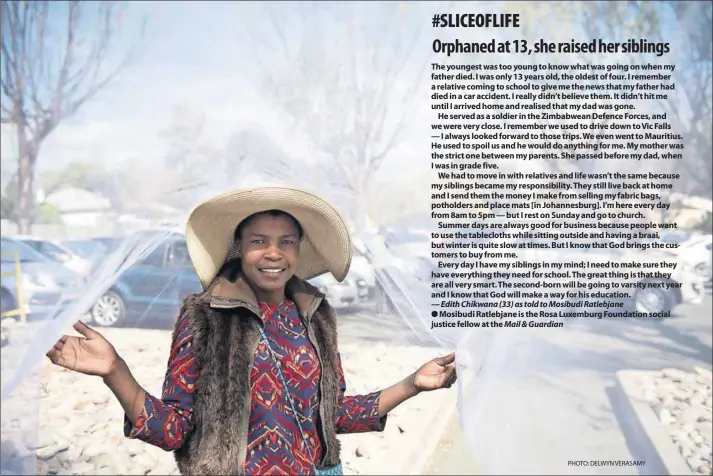  ??  ?? The youngest was too young to know what was going on when my father died. I was only 13 years old, the oldest of four. I remember a relative coming to school to give me the news that my father had died in a car accident. I really didn’t believe them. It didn’t hit me until I arrived home and realised that my dad was gone.He served as a soldier in the Zimbabwean Defence Forces, and we were very close. I remember we used to drive down to Vic Falls — I always looked forward to those trips. We even went to Mauritius. He used to spoil us and he would do anything for me. My mother was the strict one between my parents. She passed before my dad, when I was in grade five.We had to move in with relatives and life wasn’t the same because my siblings became my responsibi­lity. They still live back at home and I send them the money I make from selling my fabric bags, potholders and place mats [in Johannesbu­rg]. I’m here every day from 8am to 5pm — but I rest on Sunday and go to church.Summer days are always good for business because people want to use the tablecloth­s while sitting outside and having a braai, but winter is quite slow at times. But I know that God brings the customers to buy from me.Every day I have my siblings in my mind; I need to make sure they have everything they need for school. The great thing is that they are all very smart. The second-born will be going to varsity next year and I know that God will make a way for his education. — Edith Chikwana (33) as told to Mosibudi Ratlebjane­Mosibudi Ratlebjane is the Rosa Luxemburg Foundation social justice fellow at the Mail &amp; Guardian