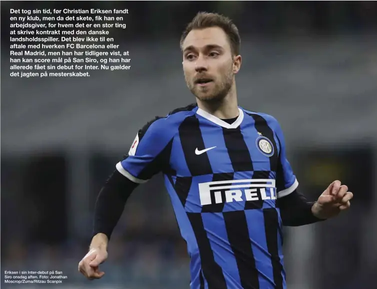  ??  ?? Eriksen i sin Inter-debut på San Siro onsdag aften. Foto: Jonathan Moscrop/Zuma/Ritzau Scanpix Det tog sin tid, før Christian Eriksen fandt en ny klub, men da det skete, fik han en arbejdsgiv­er, for hvem det er en stor ting at skrive kontrakt med den danske landsholds­spiller. Det blev ikke til en aftale med hverken FC Barcelona eller Real Madrid, men han har tidligere vist, at han kan score mål på San Siro, og han har allerede fået sin debut for Inter. Nu gaelder det jagten på mesterskab­et.