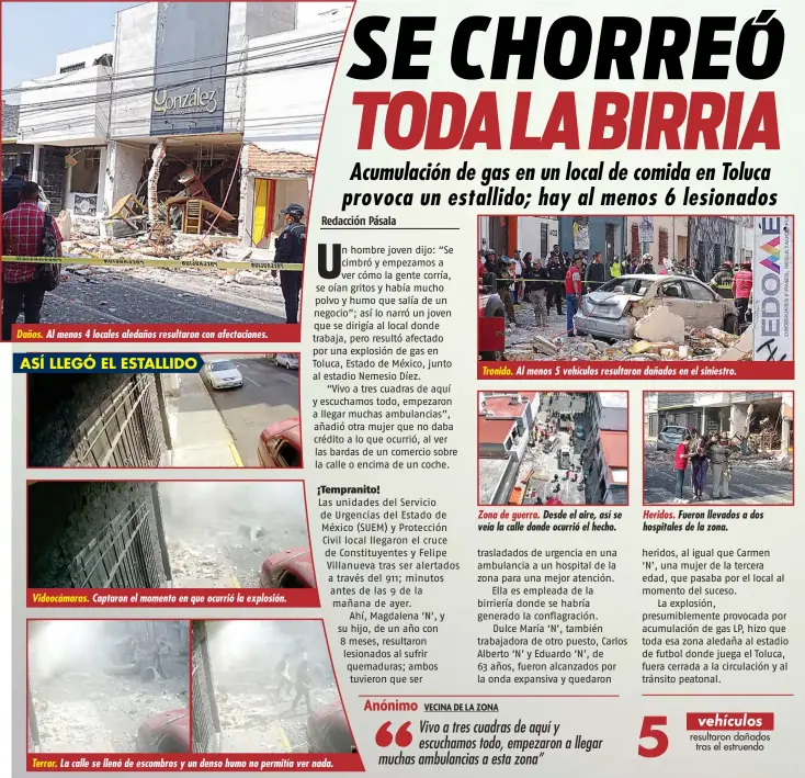  ?? ?? Daños.
Al menos 4 locales aledaños resultaron con afectacion­es.
ASÍ LLEGÓ EL ESTALLIDO
Videocámar­as.
Terror.
Captaron el momento en que ocurrió la explosión.
La calle se llenó de escombros y un denso humo no permitía ver nada.
Tronido.
Al menos 5 vehículos resultaron dañados en el siniestro.
Zona de guerra. Desde el aire, así se veía la calle donde ocurrió el hecho.
Heridos. Fueron llevados a dos hospitales de la zona.