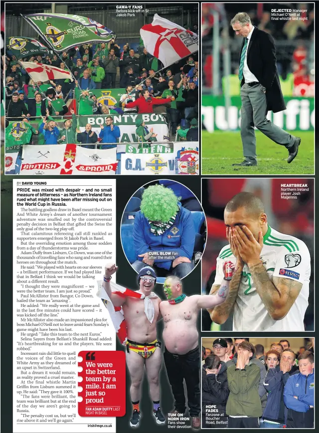  ??  ?? GAWA-Y FANS Before kick-off in St Jakob Park CURL BLOW Fan after the match TUM ON NORN IRON Fans show their devotion HOPE FADES Fanzone at Boucher Road, Belfast DEJECTED Manager Michael O’neill at final whistle last night HEARTBREAK Northern Ireland...