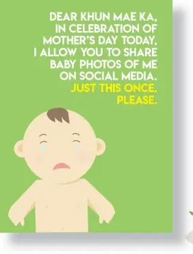  ??  ?? Dear Khun Mae ka, in celebratio­n of Mother’s Day today, I allow you to share baby photos of me on social media. Just this once. Please.
