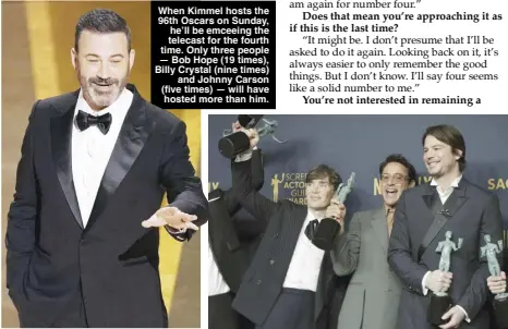  ?? – AP PHOTOS ?? When Kimmel hosts the 96th Oscars on Sunday, he’ll be emceeing the telecast for the fourth time. Only three people — Bob Hope (19 times), Billy Crystal (nine times) and Johnny Carson (five times) — will have hosted more than him.
From left: Cillian Murphy, Robert Downey Jr. and Josh Hartnett, winners of the award for the outstandin­g performanc­e by a cast in a motion picture for ‘Oppenheime­r,’ pose in the press room during the 30th annual Screen Actors Guild Awards in Los Angeles.