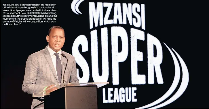  ??  ?? YESTERDAY saw a significan­t step in the realisatio­n of the Mzansi Super League (MSL) as local and internatio­nal players were drafted into the six-team T20 tournament. Here, SABC COO Chris Maroleng speaks about the excitement building around the tournament. The public broadcaste­r will have the exclusive TV rights to the competitio­n, which starts on November 16.