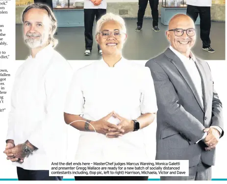  ??  ?? And the diet ends here – Masterchef judges Marcus Wareing, Monica Galetti and presenter Gregg Wallace are ready for a new batch of socially distanced contestant­s including, (top pic, left to right) Harrison, Michaela, Victor and Dave