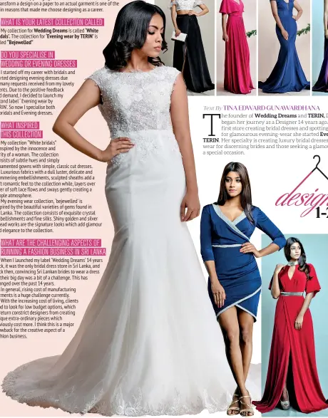  ??  ?? WHAT ARE THE CHALLENGIN­G ASPECTS OF RUNNING A FASHION BUSINESS IN SRI LANKAWhen I launched my label ‘Wedding Dreams’ 14 years back, it was the only bridal dress store in Sri Lanka, and back then, convincing Sri Lankan brides to wear a dress on their big day was a bit of a challenge. This has changed over the past 14 years.In general, rising cost of manufactur­ing garments is a huge challenge currently.With the increasing cost of living, clients tend to look for low budget options, which in return constrict designers from creating unique extra-ordinary pieces which obviously cost more. I think this is a major drawback for the creative aspect of a fashion business.