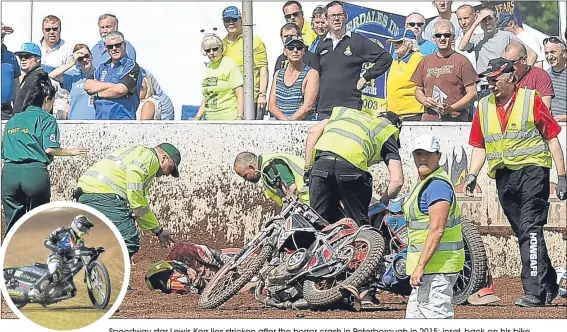  ??  ?? Speedway star Lewis Kerr lies stricken after the horror crash in Peterborou­gh in 2015; inset, back on his bike