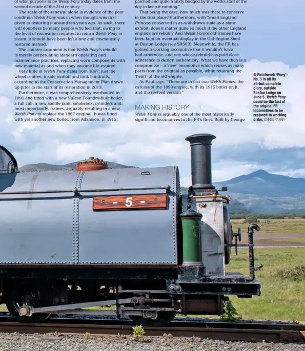  ?? CHRIS PARRY ?? Patchwork ‘Pony’: No. 5 in all its all-but complete glory, outside Boston Lodge on June 5. Welsh Pony could be the last of the original FR locomotive­s to be restored to working order.