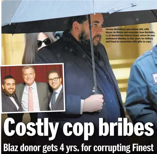  ??  ?? ALEC TABAK FOR NEW YORK DAILY NEWS Jeremy Reichberg (also below, left, with Mayor de Blasio and associate Jona Rechnitz, r.) at Manhattan Federal Court, where he was sentenced Monday to four years for bribery and fraud in connection with gifts to cops.