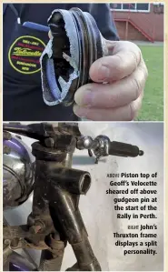  ??  ?? ABOVE Piston top of Geoff’s Velocette sheared off above gudgeon pin at the start of the Rally in Perth. RIGHT John’s Thruxton frame displays a split personalit­y.