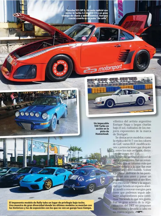  ??  ?? Porsche 935 DP II. Un auto radical con motor bi turbo 3.3 de 450 CV y un gran trabajo de chasis y aerodinámi­co. Aunque cueste creerlo es un auto “de calle”.
El imponente modelo de Rally tubo un lugar de privilegio bajo techo. Una muestra de gran diversidad donde los últimos modelos se mezclan con los históricos y los de exposición con los que no ven un garaje hace tiempo.
Un impecable 930 Turbo en acción en la pista de Homestead.