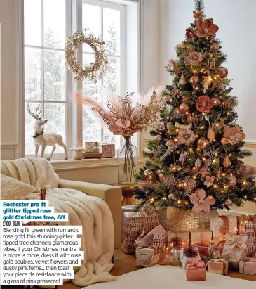  ?? ?? Rochester pre lit glittter tipped rose gold Christmas tree, 6ft
£100, B&M
Blending fir green with romantic rose gold, this stunning glittertip­ped tree channels glamorous vibes. If your Christmas mantra is more is more, dress it with rose gold baubles, velvet flowers and dusky pink ferns... then toast your piece de resistance with a glass of pink prosecco!