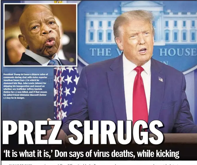  ??  ?? President Trump let loose a bizarre salvo of comments during chat with Axios reporter Jonathan Swan (top r.) in which he slammed late Rep. John Lewis (above) for skipping his inaugurati­on and mused on whether sex trafficker Jeffrey Epstein (below far r.) was killed, and if that means his jailed friend Ghislaine Maxwell (below r.) may be in danger.