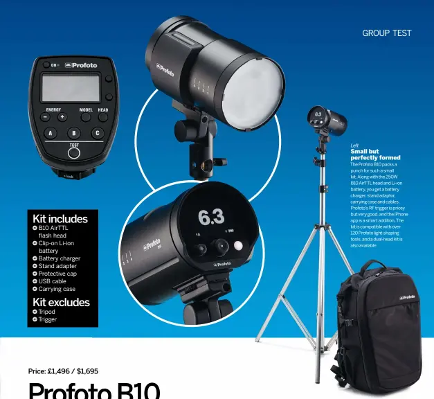  ??  ?? Left
Small but perfectly formed The Profoto B10 packs a punch for such a small kit. Along with the 250W
B10 AirTTL head and Li-ion battery, you get a battery charger, stand adaptor, carrying case and cables. Profoto’s RF trigger is pricey but very good, and the iPhone app is a smart addition. The kit is compatible with over
120 Profoto light-shaping tools, and a dual-head kit is also available