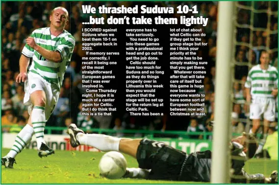  ??  ?? I SCORED against Suduva when we beat them 10-1 on aggregate back in 2003.If memory serves me correctly, I recall it being one of the most straightfo­rward European games that I was ever involved in.Come Thursday night, I hope it is much of a canter again for Celtic. But I do think that this is a tie that everyone has to take seriously.You need to go into these games with a profession­al head and go out to get the job done.Celtic should have too much for Suduva and so long as they do things properly over in Lithuania this week then you would expect that the stage will be set up for the return leg at Celtic Park.There has been a lot of chat about what Celtic can do if they get to the group stage but for me I think your priority at the minute has to be simply making sure that you get there.Whatever comes after that will take care of itself but this game is huge now because everyone wants to have some sort of European football between now and Christmas at least.