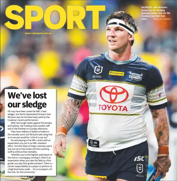  ?? Picture: ALIX SWEENEY ?? www.cairnspost.com.au
HE may have been voted the NRL’s best sledger, but North Queensland forward Josh McGuire says he has been kept quiet by the Cowboys’ recent performanc­es.
After two tough weeks against Parramatta and Sydney, the Cowboys face another stiff test in the Panthers on Sunday afternoon.
They have millions of dollars of talent in the casualty ward, but McGuire said using that as an excuse would be “a bit of a cop-out”.
He said playing in the NRL comes with an expectatio­n you put in an NRL-standard effort. And the State of Origin mainstay said it was not up to Paul Green and the coaching staff to enforce that mentality.
“Whether you’re the highest-paid player at the club or a young guy coming in, there’s an expectatio­n when you take the field as a firstgrade­r you play first-grade standard. There’s a certain responsibi­lity as a player to perform at a high level every week ... for us as players, for the club, for the community.”
SILENCED: Josh McGuire, known for his sledging prowess, hopes that his NQ Cowboys can find their voice.