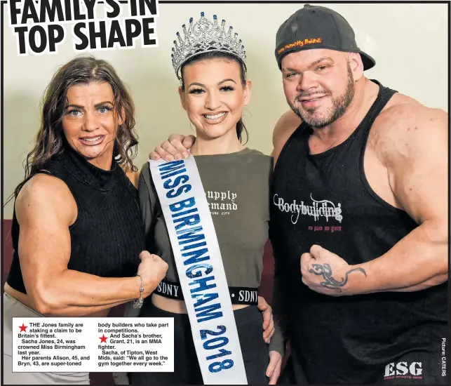  ??  ?? THE Jones family are staking a claim to be Britain’s fittest.Sacha Jones, 24, was crowned Miss Birmingham last year.Her parents Alison, 45, and Bryn, 43, are super-toned body builders who take part in competitio­ns.And Sacha’s brother, Grant, 21, is an MMA fighter.Sacha, of Tipton, West Mids, said: “We all go to the gym together every week.”