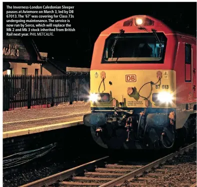  ?? PHIL METCALFE. ?? The Inverness-London Caledonian Sleeper pauses at Aviemore on March 3, led by DB 67013. The ‘67’ was covering for Class 73s undergoing maintenanc­e. The service is now run by Serco, which will replace the Mk 2 and Mk 3 stock inherited from British Rail next year.