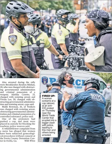  ??  ?? FIRED UP: A woman screams at a cop (above) at an antiICE protest on Thursday near the World Trade Center that erupted into a bigger clash with police, leading to this man and others being arrested.