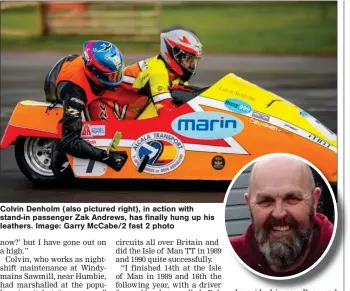  ?? ?? Colvin Denholm (also pictured right), in action with stand-in passenger Zak Andrews, has finally hung up his leathers. Image: Garry Mccabe/2 fast 2 photo