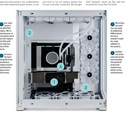  ?? ?? Our main issue is the GPU PSU cables. We’re missing one, so moving forward we will replace the PSU with one that has more PCIe ports.
An extra fan here along the front would have looked cleaner and filled the space more effectivel­y.
More fans, you ask? Yes, we reply. An additional RGB exhaust fan here wouldn’t make for a bad addition to the system.
Another set of the same kit would have finished this build off nicely and looked even better on the motherboar­d.
1
2
3
1
4
2
3
4