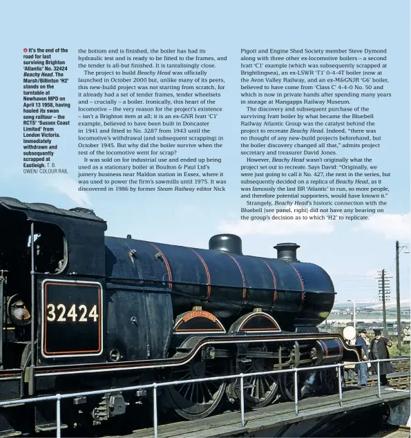  ?? T. B. OWEN/ COLOUR RAIL ?? It’s the end of the road for last surviving Brighton ‘Atlantic’ No. 32424 Beachy Head. The Marsh/Billinton ‘H2’ stands on the turntable at Newhaven MPD on April 13 1958, having hauled its swan song railtour – the RCTS’ ‘Sussex Coast Limited’ from London Victoria. Immediatel­y withdrawn and subsequent­ly scrapped at Eastleigh.