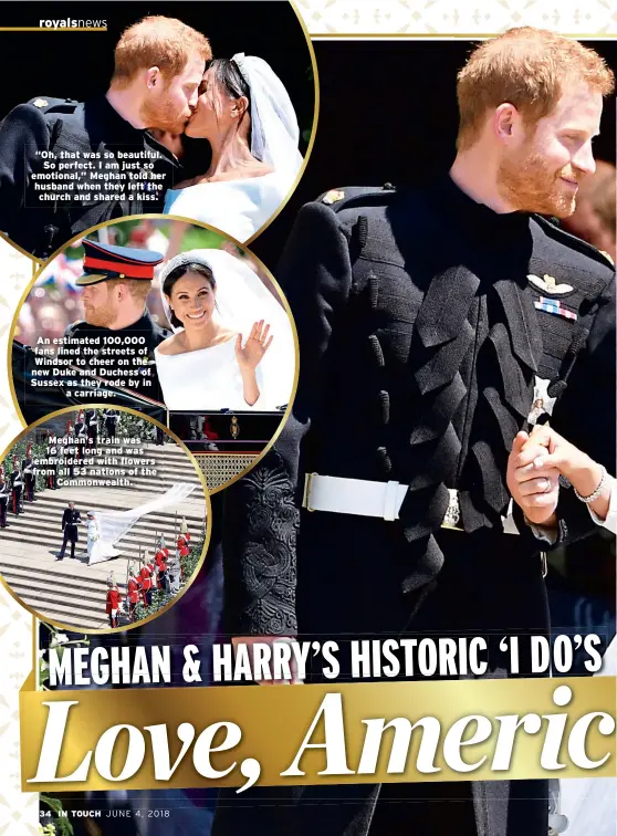  ??  ?? “Oh, that was so beautiful. So perfect. I am just so emotional,” Meghan told her husband when they left the church and shared a kiss. An estimated 100,000 fans lined the streets of Windsor to cheer on the new Duke and Duchess of Sussex as they rode by...