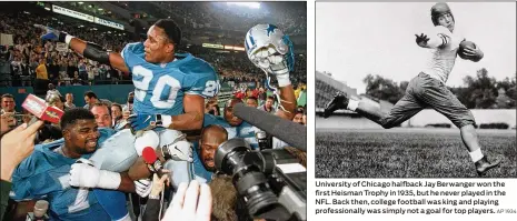  ?? JEFF KOWALSKY / AP 1997 AP 1934 ?? Detroit Lions running back Barry Sanders (20), who is carried off the field by teammates Larry Tharpe (left) and Kevin Glover, became only the third player in NFL history to rush for 2,000 yards in a season. Sanders began his pro career by threatenin­g to sue the NFL if it didn’t let him skip his senior season and enter the draft. University of Chicago halfback Jay Berwanger won the first Heisman Trophy in 1935, but he never played in the NFL. Back then, college football was king and playing profession­ally was simply not a goal for top players.