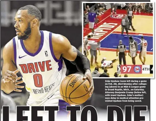  ??  ?? Zeke Upshaw (seen left during a game on Feb. 28), died Monday after collapsing (above) in an NBA G League game in Grand Rapids, Mich., on Saturday. Attorney Benjamin Crump (below left, with Jewel Upshaw, Zeke’s mother) says delay in medical attention...