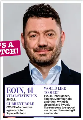  ?? ?? EOIN, 41 VITAL STATISTICS SINGLE.
CURRENT ROLE
OWNER of a creative agency called Square Balloon.
WOULD LIKE TO MEET
I VALUE intelligen­ce, kindness, humour and ambition. My job is stressful and I would like someone to support me rather than seeing it as a barrier.