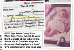  ??  ?? PAST: Top, Teena Casey, from Waterford. Photo: Patrick Browne Right, a photo of her in her pram. Above, detail from her adoption document that highlights a fee of ‘£70 in instalment­s’ was to be paid