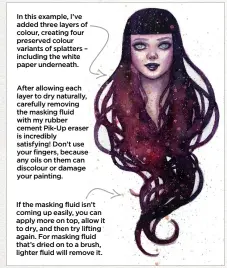  ??  ?? After allowing each layer to dry naturally, carefully removing the masking fluid with my rubber cement Pik-Up eraser is incredibly satisfying! Don’t use your fingers, because any oils on them can discolour or damage your painting. If the masking fluid isn’t coming up easily, you can apply more on top, allow it to dry, and then try lifting again. For masking fluid that’s dried on to a brush, lighter fluid will remove it. In this example, I’ve added three layers of colour, creating four preserved colour variants of splatters – including the white paper underneath.
